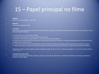 15 – Papel principal no filme
• Objetivo:
• Observar raciocínio lógico – nível difícil
• Material:
• Folha com as questões e lápis
• Instruções:
• A partir das informações obtidas, descubra o nome das atrizes, a ordem, a duração e a idade de cada uma ao fazer um teste para o nome
filme de Benedito Camargo
• 1- A atriz de 25 anos foi a primeira a chegar
• 2 –O terceiro teste durou um minuto a mais do que o quinto
• 3 – Cecília é 2 anos mais nova que Gabriela e 1 ano a mais velha do que Madalena
• 4 –O teste da atriz de 22 anos foi 2 minutos mais curto do que o da atriz de 26 anos e 2 minutos mais longo do que o da atriz de 27 anos.
• 5 –Adriana tem mais de 24 anos
• 6 – A atriz de 24 anos fez o teste imediatamente antes de Cecília e imediatamente depois daquela cujo teste durou quatro minutos
• 7 –Julieta apresentou-se diante da comissão de julgamento imediatamente antes de Gabriela e imediatamente depois de Madalena
• Dados:Atriz: Adriana, Cecília, Gabriela, Julieta e Madalena; Idade: 22, 24, 25, 26, 27 e 28 anos; Duração: 2, 3, 4, 5,6 e 8 minutos; Ordem:
1, 2, 3, 4, 5, 6.
• Competênciasobservadas:
• Atenção concentrada, criatividade, iniciativa, julgamento, observação, dinamismo, persistência,resistência a frustração, resistência a
pressão, raciocínio lógico
 