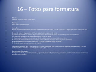 16 – Fotos para formatura
• Objetivo:
• Observar raciocínio lógico – nível difícil
• Material:
• Folha com as questões e lápis
• Instruções:
• A partir das informações obtidas, descubra quem foi a oradora da turma, a cor de sua roupa e o degrau que estava ao tirar uma foto
• 1- Amanda estava 1 degrau acima de Medeiros e um abaixo da jovem de verde
• 2 –Mesmo não estando no primeiro degrau, Bete estava abaixo tanto da garota de vermelho quanto da jovem Pereira
• 3 – Coral ficou de pé acima de Nogueira e abaixo da garota de verde
• 4 –Diana estava imediatamente acima da garota de azul e imediatamente abaixo da jovem Lima
• 5 –A jovem de sobrenome Kelly estava 1 degrau acima da Érica e um degrau abaixo da garota de amarelo
• 6 – A jovem Medeiros não estava no degrau 4, e a garota Pereira não estava no degrau 5
• 7 –Coral não estava nem de rosa e nem de amarelo
• Dados:Nome: Amanda, Bete, Coral, Diana, Erica e Flávia; Sobrenome: Kelly, Lima, Medeiros, Nogueira, Oliveira e Pereira; Cor: Azul,
Verde, Lilás, Rosa, Vermelha e Amarelo; Degrau: 1, 2, 3, 4, 5, e 6
• Competênciasobservadas:
• Atenção concentrada, criatividade, iniciativa, julgamento, observação, dinamismo, persistência,resistência a frustração, resistência a
pressão, raciocínio lógico
 