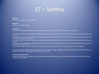 17 – Sonhos
• Objetivo:
• Observar raciocínio lógico – nível difícil
• Material:
• Folha com as questões e lápis
• Instruções:
• A partir das informações obtidas, descubra o que cada pessoa sonhou, o dia da semana que sonhou e a idade
• 1- Rui teve um sonho representativo 2 dias depois da pessoa que sonhou com um casamento e na véspera da premonição da pessoa de
38 anos
• 2 –Fabiana é 4 anos mais jovem do que aquele que teve um sonho premonitório na terça feira e 4 anos mais velho do que a pessoa que
sonhou com uma grande inundação
• 3 – O sonho sobre um nascimento aconteceu no dia seguinte da premonição de Alvaro, mas antes da experiência vivida pela pessoa de
34 anos
• 4 –Mirela é mais velha do que a pessoa que sonho com um encontro importante, porém mais jovem do que aquele que teve um sonho
premonitório na quarta feira
• 5 –Aquele que sonhou co um encontro tem 4 anos a menos do que a pessoa que teve uma premonição na noite de quinta
• Dados:Nome: Alvaro, Cláudia, Fabiana, Mirela e Rui; Sonho: Ganho no jogo, Inundação, Casamento, nascimento e encontro; Idade: 34,
38, 42, 46 e 50 anos; Dia: segunda, terça, quarta, quinta e sexta.
• Competênciasobservadas:
• Atenção concentrada, criatividade, iniciativa, julgamento, observação, dinamismo, persistência,resistência a frustração, resistência a
pressão, raciocínio lógico
 