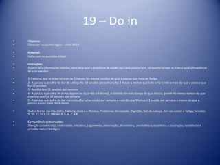 19 – Do in
• Objetivo:
• Observar raciocínio lógico – nível difícil
• Material:
• Folha com as questões e lápis
• Instruções:
• A partir das informações obtidas, descubra qual o problema de saúde que cada pessoa tem, há quanto tempo se trata e qual a freqüência
de suas sessões
• 1- Fabiana, que se trata há mais de 5 meses, faz menos sessões do que a pessoa que trata de fadiga
• 2 –A pessoa que sofre de dor de cabeça faz 10 sessões por semana há 2 meses a menos que Célio e há 1 mês a mais do que a pessoa que
faz 13 sessões.
• 3 –Aurélia tem 11 sessões por semana
• 4 –A pessoa que sofre de males digestivos (que não é Fabiana), é cuidada há mais tempo do que Jéssica, porém há menos tempo do que
a pessoa que faz 11 sessões por semana
• 5 –A pessoa que sofre de dor nas costas faz uma sessão por semana a mais do que Mateus e 1 sessão por semana a menos do que a
pessoa que se trata há 6 meses.
• Dados:Nome: Aurélia, Célio, Fabiana, Jéssica e Mateus; Problemas: Ansiedade, Digestão, Dor de cabeça, dor nas costas e fadiga; Sessões:
9, 10, 11 12 e 13; Meses: 4, 5, 6, 7, e 8
• Competênciasobservadas:
• Atenção concentrada, criatividade, iniciativa, julgamento, observação, dinamismo, persistência,resistência a frustração, resistência a
pressão, raciocínio lógico
 