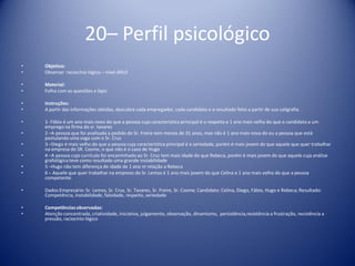 20– Perfil psicológico
• Objetivo:
• Observar raciocínio lógico – nível difícil
• Material:
• Folha com as questões e lápis
• Instruções:
• A partir das informações obtidas, descubra cada empregador, cada candidato e o resultado feito a partir de sua caligrafia.
• 1- Fábio é um ano mais novo do que a pessoa cuja característica principal é o respeito e 1 ano mais velho do que o candidato a um
emprego na firma do sr. tavares
• 2 –A pessoa que foi analisada a pedido do Sr. Freire tem menos de 31 anos, mas não é 1 ano mais nova do eu a pessoa que está
postulando uma vaga com o Sr. Cruz
• 3 –Diego é mais velho do que a pessoa cuja característica principal é a seriedade, porém é mais jovem do que aquele que quer trabalhar
na empresa do SR. Cosme, o que não é o caso de Hugo
• 4 –A pessoa cujo currículo foi encaminhado ao Sr. Cruz tem mais idade do que Rebeca, porém é mais jovem do que aquele cuja análise
grafológica teve como resultado uma grande instabilidade
• 5 –Hugo não tem diferença de idade de 1 ano m relação a Rebeca
• 6 – Aquele que quer trabalhar na empreso do Sr. Lemos é 1 ano mais jovem do que Celina e 1 ano mais velho do que a pessoa
competente.
• Dados:Empresário: Sr. Lemos, Sr. Cruz, Sr. Tavares, Sr. Freire, Sr. Cosme; Candidato: Celina, Diego, Fábio, Hugo e Rebeca; Resultado:
Competência, instabilidade, falsidade, respeito, seriedade
• Competênciasobservadas:
• Atenção concentrada, criatividade, iniciativa, julgamento, observação, dinamismo, persistência,resistência a frustração, resistência a
pressão, raciocínio lógico
 