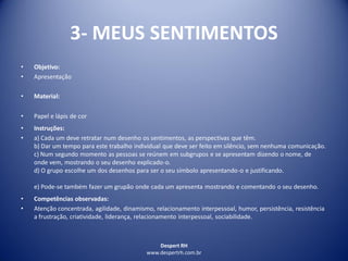 Despert RH
www.despertrh.com.br
3- MEUS SENTIMENTOS
• Objetivo:
• Apresentação
• Material:
• Papel e lápis de cor
• Instruções:
• a) Cada um deve retratar num desenho os sentimentos, as perspectivas que têm.
b) Dar um tempo para este trabalho individual que deve ser feito em silêncio, sem nenhuma comunicação.
c) Num segundo momento as pessoas se reúnem em subgrupos e se apresentam dizendo o nome, de
onde vem, mostrando o seu desenho explicado-o.
d) O grupo escolhe um dos desenhos para ser o seu símbolo apresentando-o e justificando.
e) Pode-se também fazer um grupão onde cada um apresenta mostrando e comentando o seu desenho.
• Competências observadas:
• Atenção concentrada, agilidade, dinamismo, relacionamento interpessoal, humor, persistência, resistência
a frustração, criatividade, liderança, relacionamento interpessoal, sociabilidade.
 