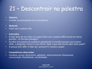 Despert RH
www.despertrh.com.br
21 – Descontrair na palestra
• Objetivo:
• Acordar os participantes em uma palestra.
• Material:
• Papel com a palavra não
• Instruções:
• O líder deve ter em mãos um papel ofício com a palavra NÃO escrita em letras
grandes - no formato paisagem.
• Escolhe uma pessoa do auditório, geralmente se escolhe pessoas que sentam
atrás., e pergunta: Como é o seu nome? Sabe o que está escrito aqui neste papel?
• A pessoa dirá: NÃO. O líder diz: acertou!!! E mostra o papel.
• Competências observadas:
• iniciativa, escuta, dinamismo, agilidade, relacionamento interpessoal,
comunicação, flexibilidade, sociabilidade.
 