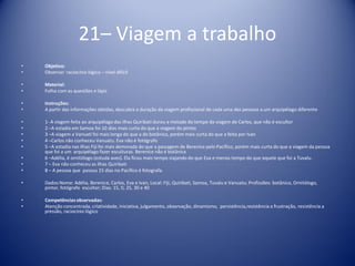 21– Viagem a trabalho
• Objetivo:
• Observar raciocínio lógico – nível difícil
• Material:
• Folha com as questões e lápis
• Instruções:
• A partir das informações obtidas, descubra a duração da viagem profissional de cada uma das pessoas a um arquipélago diferente
• 1- A viagem feita ao arquipélago das ilhas Quiribati durou a metade do tempo da viagem de Carlos, que não é escultor
• 2 –A estadia em Samoa foi 10 dias mais curta do que a viagem do pintos
• 3 –A viagem a Vanuati foi mais longa do que a do botânico, porém mais curta do que a feita por Ivan
• 4 –Carlos não conheceu Vanuatu. Eva não é fotógrafo
• 5 –A estadia nas ilhas Fiji foi mais demorada do que a passagem de Berenice pelo Pacífico, porém mais curta do que a viagem da pessoa
que foi a um arquipélago fazer esculturas. Berenice não é botânica
• 6 –Adélia, é ornitólogo (estuda aves). Ela ficou mais tempo viajando do que Eva e menos tempo do que aquele que foi a Tuvalu.
• 7 – Eva não conheceu as ilhas Quiribati
• 8 – A pessoa que passou 15 dias no Pacífico é fotografa.
• Dados:Nome: Adélia, Berenice, Carlos, Eva e Ivan; Local: Fiji, Quiribati, Samoa, Tuvalu e Vanuatu; Profissões: botânico, Ornitólogo,
pintor, fotógrafo escultor; Dias: 15, 0, 25, 30 e 40
• Competênciasobservadas:
• Atenção concentrada, criatividade, iniciativa, julgamento, observação, dinamismo, persistência,resistência a frustração, resistência a
pressão, raciocínio lógico
 