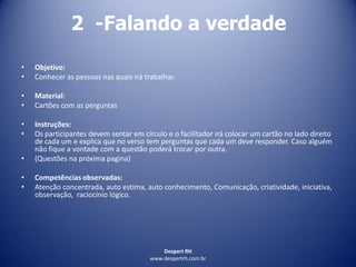 Despert RH
www.despertrh.com.br
2 -Falando a verdade
• Objetivo:
• Conhecer as pessoas nas quais irá trabalhar.
• Material:
• Cartões com as perguntas
• Instruções:
• Os participantes devem sentar em círculo e o facilitador irá colocar um cartão no lado direito
de cada um e explica que no verso tem perguntas que cada um deve responder. Caso alguém
não fique a vontade com a questão poderá trocar por outra.
• (Questões na próxima pagina)
• Competências observadas:
• Atenção concentrada, auto estima, auto conhecimento, Comunicação, criatividade, iniciativa,
observação, raciocínio lógico.
 