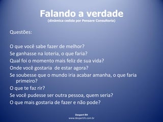 Despert RH
www.despertrh.com.br
Falando a verdade
(dinâmica cedida por Pensare Consultoria)
Questões:
O que você sabe fazer de melhor?
Se ganhasse na loteria, o que faria?
Qual foi o momento mais feliz de sua vida?
Onde você gostaria de estar agora?
Se soubesse que o mundo iria acabar amanha, o que faria
primeiro?
O que te faz rir?
Se você pudesse ser outra pessoa, quem seria?
O que mais gostaria de fazer e não pode?
 