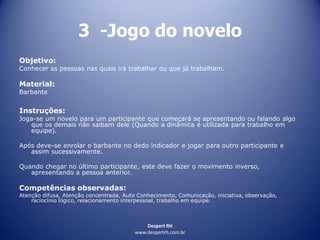 Despert RH
www.despertrh.com.br
3 -Jogo do novelo
Objetivo:
Conhecer as pessoas nas quais irá trabalhar ou que já trabalham.
Material:
Barbante
Instruções:
Joga-se um novelo para um participante que começará se apresentando ou falando algo
que os demais não saibam dele (Quando a dinâmica é utilizada para trabalho em
equipe).
Após deve-se enrolar o barbante no dedo indicador e jogar para outro participante e
assim sucessivamente.
Quando chegar no último participante, este deve fazer o movimento inverso,
apresentando a pessoa anterior.
Competências observadas:
Atenção difusa, Atenção concentrada, Auto Conhecimento, Comunicação, iniciativa, observação,
raciocínio lógico, relacionamento interpessoal, trabalho em equipe.
 