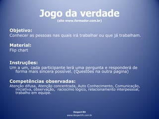 Despert RH
www.despertrh.com.br
Jogo da verdade
(site www.formador.com.br)
Objetivo:
Conhecer as pessoas nas quais irá trabalhar ou que já trabalham.
Material:
Flip chart
Instruções:
Um a um, cada participante lerá uma pergunta e responderá de
forma mais sincera possível. (Questões na outra pagina)
Competências observadas:
Atenção difusa, Atenção concentrada, Auto Conhecimento, Comunicação,
iniciativa, observação, raciocínio lógico, relacionamento interpessoal,
trabalho em equipe.
 