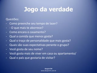 Despert RH
www.despertrh.com.br
Jogo da verdade
Questões:
- Como preenche seu tempo de lazer?
- - O que mais te aborrece?
- Como encara o casamento?
- Qual a comida que menos gosta?
- Qual o traço de personalidade que mais gosta?
- Quais são suas expectativas perante o grupo?
- Você gosta de seu nome?
- Você gosta mais de viver em casa ou apartamento/
- Qual o país que gostaria de visitar?
 