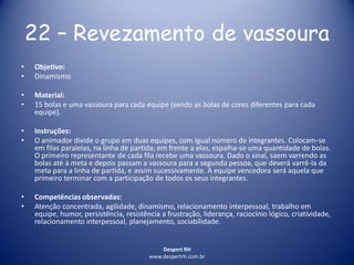 Despert RH
www.despertrh.com.br
22 – Revezamento de vassoura
• Objetivo:
• Dinamismo
• Material:
• 15 bolas e uma vassoura para cada equipe (sendo as bolas de cores diferentes para cada
equipe).
• Instruções:
• O animador divide o grupo em duas equipes, com igual número de integrantes. Colocam-se
em filas paralelas, na linha de partida; em frente a elas, espalha-se uma quantidade de bolas.
O primeiro representante de cada fila recebe uma vassoura. Dado o sinal, saem varrendo as
bolas até à meta e depois passam a vassoura para a segunda pessoa, que deverá varrê-la da
meta para a linha de partida, e assim sucessivamente. A equipe vencedora será aquela que
primeiro terminar com a participação de todos os seus integrantes.
• Competências observadas:
• Atenção concentrada, agilidade, dinamismo, relacionamento interpessoal, trabalho em
equipe, humor, persistência, resistência a frustração, liderança, raciocínio lógico, criatividade,
relacionamento interpessoal, planejamento, sociabilidade.
 