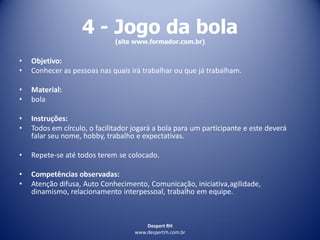 Despert RH
www.despertrh.com.br
4 - Jogo da bola
(site www.formador.com.br)
• Objetivo:
• Conhecer as pessoas nas quais irá trabalhar ou que já trabalham.
• Material:
• bola
• Instruções:
• Todos em círculo, o facilitador jogará a bola para um participante e este deverá
falar seu nome, hobby, trabalho e expectativas.
• Repete-se até todos terem se colocado.
• Competências observadas:
• Atenção difusa, Auto Conhecimento, Comunicação, iniciativa,agilidade,
dinamismo, relacionamento interpessoal, trabalho em equipe.
 