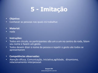 Despert RH
www.despertrh.com.br
5 - Imitação
• Objetivo:
• Conhecer as pessoas nas quais irá trabalhar.
• Material:
• nada
• Instruções:
• Todos em círculo, os participantes vão um a um no centro da roda, falam
seu nome e fazem um gesto.
• Todos devem dizer o nome da pessoa e repetir o gesto ate todos se
apresentarem
• Competências observadas:
• Atenção difusa, Comunicação, iniciativa,agilidade, dinamismo,
relacionamento interpessoal.
 