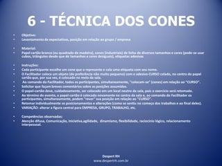 Despert RH
www.despertrh.com.br
6 - TÉCNICA DOS CONES
• Objetivo:
• Levantamento de expectativas, posição em relação ao grupo / empresa
• Material:
• Papel cartão branco (ou quadrado de madeira), cones (industriais) de linha de diversos tamanhos e cores (pode-se usar
cubos, triângulos desde que de tamanhos e cores desiguais), etiquetas adesivas
• Instruções:
• Cada participante escolhe um cone que o represente e cola uma etiqueta com seu nome.
• O Facilitador coloca um objeto (de preferência não muito pequeno) com o adesivo CURSO colado, no centro do papel
cartão que, por sua vez, é colocado no meio da sala.
• Ao comando do Facilitador, todos os participantes, simultaneamente, "colocam-se" (cones) em relação ao "CURSO".
• Solicitar que façam breves comentários sobre as posições assumidas.
• O papel-cartão deve, cuidadosamente, ser colocado em um local neutro da sala, pois o exercício será retomado.
• Ao término do evento, o papel-cartão é colocado novamente no centro da sala e, ao comando do Facilitador os
participantes, simultaneamente, podem "rever" sua posição em relação ao "CURSO".
• Retomar individualmente os posicionamentos e alterações (como se sentiu no começo dos trabalhos e ao final deles).
• VARIAÇÃO: alterar a figura central para EMPRESA, GRUPO, TRABALHO, etc.
• Competências observadas:
• Atenção difusa, Comunicação, iniciativa,agilidade, dinamismo, flexibilidade, raciocínio lógico, relacionamento
interpessoal.
 