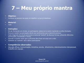 Despert RH
www.despertrh.com.br
7 – Meu próprio mantra
• Objetivo:
• Conhecer as pessoas nas quais irá trabalhar ou que já trabalham.
• Material:
• nada
• Instruções:
• Em pé, formando um círculo, um participante coloca-se no centro mantendo os olhos fechados.
• Procurar manter sua percepção atenta aos sentimentos que o exercício provoca.
• Cada integrante do círculo pronuncia o nome do “central” de diversas formas, utilizando diferentes
acentuações, tonalidades e ritmos.
• Quando o ouvinte sentir que é suficiente deve fazer um sinal com a mão.
• Substituir os “centrais” até o último participante.
• Competências observadas:
• Atenção difusa, Comunicação, iniciativa, escuta, dinamismo, relacionamento interpessoal,
trabalho em equipe.
 