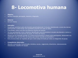 Despert RH
www.despertrh.com.br
8- Locomotiva humana
• Objetivo:
• Verificar Atenção, percepção, memória, integração.
• Material:
• Cd com música
• Instruções:
• As pessoas caminham pela sala durante aproximadamente 5 minutos relembrando o nome dos demais
participantes e observando uma qualidade presente em cada um deles.
• O facilitador coloca uma fita com diversos trechos de músicas.
• Um dos participantes inicia a dinâmica identificado como locomotiva e sai pela sala dizendo o nome e a
qualidade de uma das pessoas do grupo, no ritmo da música.
• Aquele que foi chamado prende-se à cintura da locomotiva e chama outro participante, destacando sua
qualidade ( sem sair do ritmo da música que estiver tocando no momento ).
• Este processo deve ser repetido até que o trem esteja formado por todos os integrantes do grupo.
• Competências observadas:
• Atenção concentrada, Comunicação, iniciativa, escuta, julgamento, dinamismo, relacionamento
interpessoal, trabalho em equipe.
 