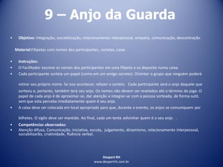 Despert RH
www.despertrh.com.br
9 – Anjo da Guarda
• Objetivo: Integração, sociabilização, relacionamento interpessoal, empatia, comunicação, descontração
Material:Filipetas com nomes dos participantes, canetas, caixa
• Instruções:
• O Facilitador escreve os nomes dos participantes em uma filipeta e os deposita numa caixa.
• Cada participante sorteia um papel (como em um amigo secreto). Orientar o grupo que ninguém poderá
retirar seu próprio nome. Se isso acontecer, refazer o sorteio. Cada participante será o anjo daquele que
sorteou e, portanto, também terá seu anjo. Os nomes não devem ser revelados até o término do jogo. O
papel de cada anjo é de aproximar-se, dar atenção e integrar-se com a pessoa sorteada, de forma sutil,
sem que esta perceba imediatamente quem é seu anjo.
• A caixa deve ser colocada em local apropriado para que, durante o evento, os anjos se comuniquem por
bilhetes. O sigilo deve ser mantido. Ao final, cada um tenta adivinhar quem é o seu anjo. .
• Competências observadas:
• Atenção difusa, Comunicação, iniciativa, escuta, julgamento, dinamismo, relacionamento interpessoal,
sociabilizarão, criatividade, fluência verbal.
 