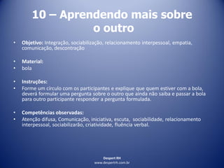 Despert RH
www.despertrh.com.br
10 – Aprendendo mais sobre
o outro
• Objetivo: Integração, sociabilização, relacionamento interpessoal, empatia,
comunicação, descontração
• Material:
• bola
• Instruções:
• Forme um círculo com os participantes e explique que quem estiver com a bola,
deverá formular uma pergunta sobre o outro que ainda não saiba e passar a bola
para outro participante responder a pergunta formulada.
• Competências observadas:
• Atenção difusa, Comunicação, iniciativa, escuta, sociabilidade, relacionamento
interpessoal, sociabilizarão, criatividade, fluência verbal.
 