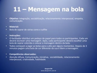 Despert RH
www.despertrh.com.br
11 – Mensagem na bola
• Objetivo: Integração, sociabilização, relacionamento interpessoal, empatia,
comunicação.
• Material:
• Bola de soprar de várias cores e sulfite
• Instruções:
• O facilitador distribui um pedaço de papel para todos os participantes. Cada um
deverá escrever uma mensagem. Após, cada participante deverá escolher uma
bola de soprar colorida e colocar a mensagem dentro da bola.
• Todos começam a jogar as bolas para o alto por alguns momentos. Depois de 3
minutos pegam uma bola de cor diferente da sua e lêem a mensagem.
• Competências observadas:
• Atenção difusa, Comunicação, iniciativa, sociabilidade, relacionamento
interpessoal, criatividade, habilidade.
 