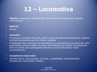 Despert RH
www.despertrh.com.br
12 – Locomotiva
• Objetivo: Integração, sociabilização, relacionamento interpessoal, empatia,
comunicação.
• Material:
• Música
• Instruções:
• As pessoas caminham pela sala, lendo o nome dos demais participantes e alguma
característica positiva que lhe chame a atenção.
• O facilitador fala o nome de um participante e a característica que observou. Este
participante coloca as mãos na cintura do facilitador para iniciar a formação do
trem e escolhe outro participante falando a característica deste. Assim
sucessivamente.
• Competências observadas:
• Atenção difusa, Comunicação, iniciativa, sociabilidade, relacionamento
interpessoal, criatividade, empatia.
 