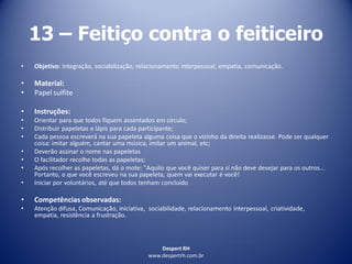 Despert RH
www.despertrh.com.br
13 – Feitiço contra o feiticeiro
• Objetivo: Integração, sociabilização, relacionamento interpessoal, empatia, comunicação.
• Material:
• Papel sulfite
• Instruções:
• Orientar para que todos fiquem assentados em círculo;
• Distribuir papeletas e lápis para cada participante;
• Cada pessoa escreverá na sua papeleta alguma coisa que o vizinho da direita realizasse. Pode ser qualquer
coisa: imitar alguém, cantar uma música, imitar um animal, etc;
• Deverão assinar o nome nas papeletas
• O facilitador recolhe todas as papeletas;
• Após recolher as papeletas, dá o mote: "Aquilo que você quiser para si não deve desejar para os outros...
Portanto, o que você escreveu na sua papeleta, quem vai executar é você!
• Iniciar por voluntários, até que todos tenham concluído
• Competências observadas:
• Atenção difusa, Comunicação, iniciativa, sociabilidade, relacionamento interpessoal, criatividade,
empatia, resistência a frustração.
 