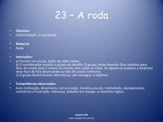 Despert RH
www.despertrh.com.br
23 – A roda
• Objetivo:
• CRIATIVIDADE E AGILIDADE
• Material:
• Nada
• Instruções:
• a) Formar um círculo, todos de mãos dadas.
b) O coordenador propõe o grupo um desafio. O grupo, todos deverão ficar voltados para
fora, de costas para o centro do círculo, sem soltar as mãos. Se alguém já conhece a dinâmica
deve ficar de fora observando ou não dar pistas nenhuma.
c) O grupo deverá buscar alternativas, até conseguir o objetivo.
• Competências observadas:
• Auto motivação, dinamismo, comunicação, iniciativa,escuta, criatividade, planejamento,
resistência a frustração, liderança, trabalho em equipe e raciocínio lógico.
 
