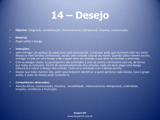 Despert RH
www.despertrh.com.br
14 – Desejo
• Objetivo: Integração, sociabilização, relacionamento interpessoal, empatia, comunicação.
• Material:
• Papel sulfite e bexiga
• Instruções:
• após entregar um pedaço de papel para cada participante, o instrutor pede que escrevam nele seu maior
desejo (a nível familiar, profissional, social), sem contudo colocar seu nome. Quando todos tiverem escrito,
entregar a cada um uma bexiga onde o papel deve ser inserido e que deve ser enchida e amarrada.
• Com as bexigas cheias, os participantes são solicitados a irem ao centro e brincarem com ela, de forma
que todas se misturem. Ao fim de aproximadamente dois minutos, cada um deve pegar uma bexiga,
estourá-la e retirar o desejo nela contido. Cada um é solicitado a ler o desejo escrito.
• Depois que todos tiverem lido, pedir para tentarem identificar a quem pertence cada desejo. Caso o grupo
aceite, o autor do desejo pode comentá-lo.
• Competências observadas:
• Atenção difusa, Comunicação, iniciativa, sociabilidade, relacionamento interpessoal, criatividade,
empatia, resistência a frustração.
 