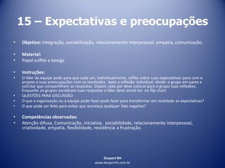 Despert RH
www.despertrh.com.br
15 – Expectativas e preocupações
• Objetivo: Integração, sociabilização, relacionamento interpessoal, empatia, comunicação.
• Material:
• Papel sulfite e bexiga
• Instruções:
• O líder da equipe pede para que cada um, individualmente, reflita sobre suas expectativas para com o
projeto e suas preocupações com os resultados. Após a reflexão individual, dividir o grupo em pares e
solicitar que compartilhem as respostas. Depois cada par deve colocar para o grupo suas reflexões.
Enquanto os grupos socializam suas respostas o líder deve anotá-las no flip chart.
• QUESTÕES PARA DISCUSSÃO:
• O que a organização ou a equipe pode fazer pode fazer para transformar em realidade as expectativas?
• O que pode ser feito para evitar que aconteça qualquer fato negativo?
• Competências observadas:
• Atenção difusa, Comunicação, iniciativa, sociabilidade, relacionamento interpessoal,
criatividade, empatia, flexibilidade, resistência a frustração.
 