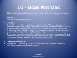 Despert RH
www.despertrh.com.br
16 - Boas Notícias
• Objetivo: Integração, sociabilização, relacionamento interpessoal, empatia, comunicação.
• Material:
• folha de papel e lápis para cada pessoa
• Instruções:
• O animador pode motivar o exercício da seguinte maneira: “Diariamente, todos nós
recebemos notícias, boas ou más. Algumas delas foram motivo de grande alegria e por isso
as guardamos com perfeita nitidez. Vamos hoje recordar algumas dessas boas notícias “.
• 2- Logo após, explica como fazer o exercício: os participantes dispõem de 15 minutos para
anotar na folha as três notícias mais felizes de sua vida.
• 3- As pessoas comentam suas notícias em plenário, a começar pelo animador, seguido pelo
vizinho da direita e, assim, sucessivamente, até que todos o façam. Em cada uma das vezes,
os demais participantes podem dar seu parecer e fazer perguntas.
• Competências observadas:
• Atenção difusa, Comunicação, iniciativa, sociabilidade, relacionamento interpessoal,
criatividade, empatia, resistência a frustração.
 