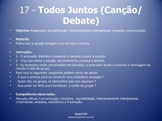Despert RH
www.despertrh.com.br
17 - Todos Juntos (Canção/
Debate)
• Objetivo: Integração, sociabilização, relacionamento interpessoal, empatia, comunicação.
• Material:
• Folha com a canção Amigos e um Cd com a música
• Instruções:
• 1 - O animador distribui o material e convida a ouvir a canção.
• 2 - O grupo entoa a canção. Ao terminá-la, começa o debate.
• 3 - As respostas serão comentadas em plenária. o animador ajuda a associar a mensagem da
canção à vida do grupo.
• Para isso as seguintes perguntas podem servir de apoio:
• . O que é preciso para se construir uma vedadeira amizade ?
• . Quais são, no grupo, os elementos que nos separam ?
• . Que pode ser feito para fortalecer a união do grupo ?
• Competências observadas:
• Atenção difusa, Comunicação, iniciativa, sociabilidade, relacionamento interpessoal,
criatividade, empatia, resistência a frustração.
 