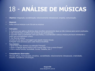 Despert RH
www.despertrh.com.br
18 - ANÁLISE DE MÚSICAS
• Objetivo: Integração, sociabilização, relacionamento interpessoal, empatia, comunicação.
• Material:
• Folha com as músicas e um Cd com as músicas
• Instruções:
• 1- A pessoa que aplica a dinâmica deve escolher previamente duas ou três músicas para serem analisadas.
2- São distribuídas as folhas com as letras aos participantes.
4- Quando todos já estiverem com suas folhas, o Coordenador coloca a música pra tocar orientando a
todos que acompanhem a letra.
5- Ao final da música:
a) Cada um diz qual a mensagem que aquela música trouxe.
b) Repetir esse processo para cada música escolhida.
• Para Debater:
> Qual frase mais chamou sua atenção? Porquê?
> Qual é a ligação dessa música com a nossa vida? Com o nosso Grupo?
> Com a nossa Família, Sociedade, Escola, Trabalho, etc.?
• Competências observadas:
• Atenção difusa, Comunicação, iniciativa, sociabilidade, relacionamento interpessoal, criatividade,
empatia, resistência a frustração.
 