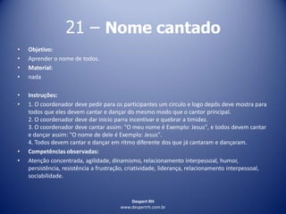 Despert RH
www.despertrh.com.br
21 – Nome cantado
• Objetivo:
• Aprender o nome de todos.
• Material:
• nada
• Instruções:
• 1. O coordenador deve pedir para os participantes um circulo e logo depôs deve mostra para
todos que eles devem cantar e dançar do mesmo modo que o cantor principal.
2. O coordenador deve dar inicio parra incentivar e quebrar a timidez.
3. O coordenador deve cantar assim: "O meu nome é Exemplo: Jesus", e todos devem cantar
e dançar assim: "O nome de dele é Exemplo: Jesus".
4. Todos devem cantar e dançar em ritmo diferente dos que já cantaram e dançaram.
• Competências observadas:
• Atenção concentrada, agilidade, dinamismo, relacionamento interpessoal, humor,
persistência, resistência a frustração, criatividade, liderança, relacionamento interpessoal,
sociabilidade.
 
