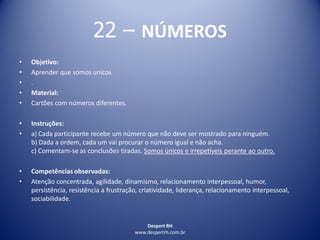 Despert RH
www.despertrh.com.br
22 – NÚMEROS
• Objetivo:
• Aprender que somos unicos
• .
• Material:
• Cartões com números diferentes.
• Instruções:
• a) Cada participante recebe um número que não deve ser mostrado para ninguém.
b) Dada a ordem, cada um vai procurar o número igual e não acha.
c) Comentam-se as conclusões tiradas. Somos únicos e irrepetíveis perante ao outro.
• Competências observadas:
• Atenção concentrada, agilidade, dinamismo, relacionamento interpessoal, humor,
persistência, resistência a frustração, criatividade, liderança, relacionamento interpessoal,
sociabilidade.
 