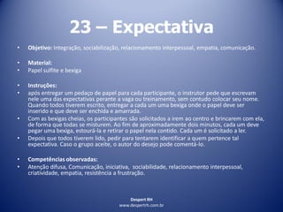 Despert RH
www.despertrh.com.br
23 – Expectativa
• Objetivo: Integração, sociabilização, relacionamento interpessoal, empatia, comunicação.
• Material:
• Papel sulfite e bexiga
• Instruções:
• após entregar um pedaço de papel para cada participante, o instrutor pede que escrevam
nele uma das expectativas perante a vaga ou treinamento, sem contudo colocar seu nome.
Quando todos tiverem escrito, entregar a cada um uma bexiga onde o papel deve ser
inserido e que deve ser enchida e amarrada.
• Com as bexigas cheias, os participantes são solicitados a irem ao centro e brincarem com ela,
de forma que todas se misturem. Ao fim de aproximadamente dois minutos, cada um deve
pegar uma bexiga, estourá-la e retirar o papel nela contido. Cada um é solicitado a ler.
• Depois que todos tiverem lido, pedir para tentarem identificar a quem pertence tal
expectativa. Caso o grupo aceite, o autor do desejo pode comentá-lo.
• Competências observadas:
• Atenção difusa, Comunicação, iniciativa, sociabilidade, relacionamento interpessoal,
criatividade, empatia, resistência a frustração.
 