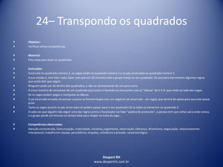 Despert RH
www.despertrh.com.br
24– Transpondo os quadrados
 Objetivo:
 Verificarvárias competências.
 Material:
 Fita crepe para fazer os quadrados
 Instruções:
 Você está no quadrado número 3, os cegos estão no quadrado número 1 e os pés amarrados no quadrado número 2.
 A sua missão é, sem falar nada, fazer com que em 20 minutos todo o grupo esteja no seu quadrado. Só que para isto existem algumas regras
que vocês têm que seguir:
 Ninguém pode sair de dentro dos quadrados, a não ser atravessando de um para outro.
 A única maneira de atravessar de um quadrado para outro é fazendo-se uma ponte com as "tábuas" de E.V.A. que estão ao lado dos cegos.
 Só os cegos podem pegar e manipular as tábuas.
 O pé amarrado só pode atravessar a ponte se fizerem dupla com um cego(um pé amarrado - um cego), que servirá de apoio para que este possa
pular.
 Tanto os cegos quanto os pés amarrados só podem passar para o seu quadrado (3) se todos já estiverem no quadrado 2.
 A cada vez que alguém não seguir uma das regras acima o focalizadorvai falar "quebra de protocolo", a pessoa tem que voltar para onde estava
e o grupo perde um minuto no tempo total para chegar na meta do jogo..
 Competênciasobservadas:
 Atenção concentrada, Comunicação, criatividade,iniciativa,julgamento, observação, liderança, dinamismo,negociação, relacionamento
interpessoal, trabalho em equipe, persistência, empatia, resistência a pressão, raciocíniológico
 