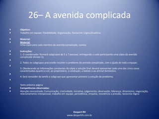 Despert RH
www.despertrh.com.br
26– A avenida complicada
 Objetivo:
 Trabalho em equipe; Flexibilidade; Organização; Raciocínio Lógico/Analítico
 Material:
 Material:
Uma cópia para cada membro da avenida complicada, caneta.
 Instruções:
 1. O coordenador formará subgrupos de 5 a 7 pessoas, entregando a cada participante uma cópia da avenida
complicada (Anexo 1);

2. Todos os subgrupos procurarão resolver o problema da avenida complicada, com a ajuda de toda a equipe;

3. Obedecendo as informações constantes da cópia a solução final deverá apresentar cada uma das cinco casas
caracterizadas quanto a cor, ao proprietário, a condução, a bebida e ao animal doméstico;

4. Será vencedor da tarefa o subgrupo que apresentar primeiro a solução do problema;

Texto próxima página
 Competências observadas:
 Atenção concentrada, Comunicação, criatividade, iniciativa, julgamento, observação, liderança, dinamismo, negociação,
relacionamento interpessoal, trabalho em equipe, persistência, empatia, resistência a pressão, raciocínio lógico
 