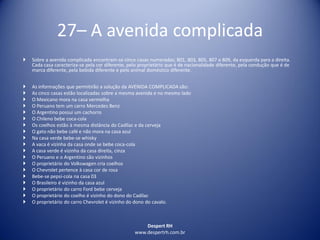 Despert RH
www.despertrh.com.br
27– A avenida complicada
 Sobre a avenida complicada encontram-se cinco casas numeradas; 801, 803, 805, 807 e 809, da esquerda para a direita.
Cada casa caracteriza-se pela cor diferente, pelo proprietário que é de nacionalidade diferente, pela condução que é de
marca diferente, pela bebida diferente e pelo animal doméstico diferente.
 As informações que permitirão a solução da AVENIDA COMPLICADA são:
 As cinco casas estão localizadas sobre a mesma avenida e no mesmo lado
 O Mexicano mora na casa vermelha
 O Peruano tem um carro Mercedes Benz
 O Argentino possui um cachorro
 O Chileno bebe coca-cola
 Os coelhos estão à mesma distância do Cadilac e da cerveja
 O gato não bebe café e não mora na casa azul
 Na casa verde bebe-se whisky
 A vaca é vizinha da casa onde se bebe coca-cola
 A casa verde é vizinha da casa direita, cinza
 O Peruano e o Argentino são vizinhos
 O proprietário do Volkswagen cria coelhos
 O Chevrolet pertence à casa cor de rosa
 Bebe-se pepsi-cola na casa 03
 O Brasileiro é vizinho da casa azul
 O proprietário do carro Ford bebe cerveja
 O proprietário do coelho é vizinho do dono do Cadilac
 O proprietário do carro Chevrolet é vizinho do dono do cavalo.
 