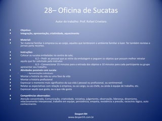 Despert RH
www.despertrh.com.br
28– Oficina de Sucatas
Autor do trabalho: Prof. Rafael Crivelaro
 Objetivo:
 Integração, apresentação, criatividade, aquecimento
 Material:
 Ter material familiar à empresa ou ao cargo, aqueles que lembrarem o ambiente familiar e lazer. Ter também revistas e
jornais parta recortes.
 Instruções:
 Colocar as sucatas embaladas no centro da sala;
 6.2 – Pedir ao pessoal que as retire da embalagem e peguem os objetos que possam melhor retratar
aquilo que for solicitado pelo instrutor.
 6.3 – Convencionar 15 minutos para a retirada dos objetos e 10 minutos para cada participante ou grupo
apresentar seu trabalho.
 Atividades possíveis com sucata:
◦ – Apresentações individuais:
 Montar a história da vida ou uma fase da vida
 Montar a história profissional
 Expressar o momento mais significativo da sua vida ( pessoal ou profissional, ou sentimental)
 Relatar as expectativas com relação à empresa, ou ao cargo, ou ao chefe, ou ainda à equipe de trabalho, etc.
 Expressar aquilo que gosta, ou o que não gosta
 Competências observadas:
 Atenção concentrada, Comunicação, criatividade, iniciativa, julgamento, observação, liderança, dinamismo,
relacionamento interpessoal, trabalho em equipe, persistência, empatia, resistência a pressão, raciocínio lógico, auto
conhecimento.
 
