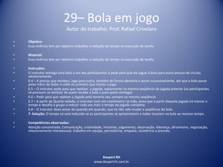 Despert RH
www.despertrh.com.br
29– Bola em jogo
Autor do trabalho: Prof. Rafael Crivelaro
• Objetivo:
• Essa vivência tem por objetivo trabalhar a redução de tempo na execução da tarefa.
• Material:
• Essa vivência tem por objetivo trabalhar a redução de tempo na execução da tarefa.
• Instruções:
• O instrutor entrega uma bola a um dos participantes e pede para que ele jogue a bola para outra pessoa do círculo,
aleatoriamente
• 6.4 – A pessoa que recebeu, joga para outra, também de forma aleatória e assim sucessivamente, até que a bola passe
pelas mãos de todos e volte ao primeiro que iniciou o jogo
• 6.5 – O instrutor pede para que repitam a jogada, exatamente na mesma seqüência da jogada anterior (os participantes
só precisam se lembrar de quem recebe a bola e para quem entrega):
• 6.6 – Pedir para que repitam a jogada pela terceira vez, sempre na mesma seqüência
• 6.7 – A partir da Quarta rodada, o instrutor com um cronômetro na mão, avisa que a partir daquela jogada irá marcar o
tempo e desafia o grupo a reduzir cada vez mais o tempo da jogada completa
• 6.8 – O instrutor deve avisar de quando em quando, que só não vale mudar a seqüência da bola.
• 7- Solução: O tempo só será reduzido se os participantes se aproximarem e todos tocarem na bola ao mesmo tempo.
• Competências observadas:
• Atenção concentrada, Comunicação, criatividade, iniciativa, julgamento, observação, liderança, dinamismo, negociação,
relacionamento interpessoal, trabalho em equipe, persistência, empatia, resistência a pressão,
 