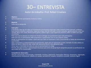 Despert RH
www.despertrh.com.br
30– ENTREVISTA
Autor do trabalho: Prof. Rafael Crivelaro
 Objetivo:
 Apresentação dos participantes de forma criativa
 Material:
 Folha com as perguntas
 Instruções:
 O facilitador deve ter em mãos um questionário previamente preparado, onde contenha dados pessoais, endereço,
local atual de trabalho e anteriores, cargo que ocupa, nível de instrução e cursos realizados, gostos pessoais como cor,
comida, filma, livro, autor, dentre outros gostos, ainda o signo, o que espera do encontro, enfim os dados que julgar
necessários:
 Pedir para que as pessoas se sentem em círculo e entregar um questionário para cada participante;
 Pedir para que os participantes NÃO preencham o questionário com os seus próprios dados;
 Dividir os participantes em duplas e pedir para que cada um entreviste o outro, preenchendo os dados da entrevista no
questionário
 Após a entrevista e o preenchimento do questionário, pedir para um apresentar o outro. Exemplo: Se João coletou os
dados de Maria e Maria de João, então João apresenta Maria e esta apresenta João;
 Deixar que a criatividade de cada um surja na apresentação do colega
 Permitir, tão logo termine a apresentação da pessoa que outros do grupo façam perguntas pessoais ou profissionais ao
que acabou de ser apresentado;
 Competências observadas:
 Atenção concentrada, Comunicação, criatividade, iniciativa, julgamento, observação, liderança, dinamismo, negociação,
relacionamento interpessoal, trabalho em equipe, persistência, empatia, resistência a pressão, raciocínio lógico
 