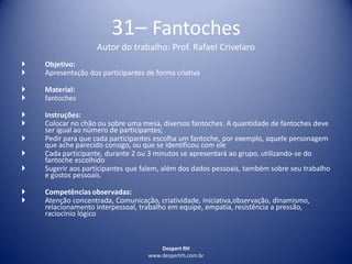 Despert RH
www.despertrh.com.br
31– Fantoches
Autor do trabalho: Prof. Rafael Crivelaro
 Objetivo:
 Apresentação dos participantes de forma criativa
 Material:
 fantoches
 Instruções:
 Colocar no chão ou sobre uma mesa, diversos fantoches. A quantidade de fantoches deve
ser igual ao número de participantes;
 Pedir para que cada participantes escolha um fantoche, por exemplo, aquele personagem
que ache parecido consigo, ou que se identificou com ele
 Cada participante, durante 2 ou 3 minutos se apresentará ao grupo, utilizando-se do
fantoche escolhido
 Sugerir aos participantes que falem, além dos dados pessoais, também sobre seu trabalho
e gostos pessoais.
 Competências observadas:
 Atenção concentrada, Comunicação, criatividade, iniciativa,observação, dinamismo,
relacionamento interpessoal, trabalho em equipe, empatia, resistência a pressão,
raciocínio lógico
 