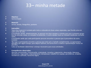 Despert RH
www.despertrh.com.br
33– minha metade
 Objetivo:
 Apresentação
 Material:
 Jornal, revista, fotografias, posteres
 Instruções:
 Todo esse material é cortado pelo meio e colocado em duas caixas separadas, que ficarão uma em
cada canto da sala;
 O facilitador divide, aleatóriamente, as pessoas em duas equipes e orienta para que o primeiro grupo
tire de uma das caixas, as metades lá existentes. A outra equipe tirará as metades existentes na outra
caixa;
 O facilitador pede que cada participante procure encontrar a pessoa que é possuidora da outra
metade;
 Tão logo o participante encontre a pessoa que está com a metade complementar, se apresentam,
dialogam por algum tempo, para depois fazerem, de forma livre e criativa a apresentação mútua ao
plenário;
 Cabe ao facilitador determinar o tempo necessário para essas atividades.
 Competências observadas:
 Atenção concentrada, Comunicação, criatividade, iniciativa, julgamento, observação, liderança,
dinamismo, negociação, relacionamento interpessoal, trabalho em equipe, persistência, empatia,
resistência a pressão, raciocínio lógico
 