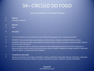 Despert RH
www.despertrh.com.br
34– CÍRCULO DO FOGO
Autor do trabalho: Prof. Rafael Crivelaro
 Objetivo:
 Integração, vitalizador
 Material:
 nada
 Instruções:
 O instrutor desenha no centro da sala um círculo relativamente pequeno e dá ao grupo dois desafios:
 PRIMEIRO: Pedir para que todos os participantes, ao mesmo tempo, coloquem o pé direito dentro do círculo;
 SEGUNDO: Pedir para que todos os participantes, ao mesmo tempo, e após Ter cumprido o primeiro desafio, coloquem
os dois pés dentro do círculo;
 Obs: Só conseguirão colocar os dois pés se sentarem no chão. Dependendo do tamanho do círculo e do grupo, as
pessoas precisam sentar-se uma no colo da outra, para cumprir o desafio. Vitalizador que exige confiança e cooperação
mútua. Só aplicar se o grupo estiver bem integrado..
 Competências observadas:
 Atenção concentrada, Comunicação, criatividade, iniciativa, julgamento, observação, liderança, dinamismo, negociação,
relacionamento interpessoal, trabalho em equipe, persistência, empatia, resistência a pressão, flexibilidade.
 