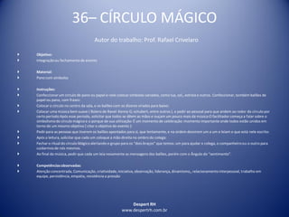 Despert RH
www.despertrh.com.br
36– CÍRCULO MÁGICO
Autor do trabalho: Prof. Rafael Crivelaro
 Objetivo:
 Integraçãoou fechamento de evento
 Material:
 Pano com simbolos
 Instruções:
 Confeccionarum círculo de pano ou papel e nele colocar simbolos variados, como lua, sol,, estrela e outros. Confeccionar, também balões de
papel ou pano, com frases:
 Colocar o círculo no centro da sala, e os balões com os dizeres virados para baixo:
 Colocar uma música bem suave ( Bolero de Ravel: Kenny G; schubert, entre outros ), e pedir ao pessoal para que andem ao redor do círculo por
certo período:Após esse periodo, solicitar que todos se dêem as mãos e ouçam um pouco mais da música:O facilitador começa a falar sobre o
simbolismodo círculo mágico e o porque de sua utilização: É um momento de celebração: momento importante onde todos estão unidos em
torno de um mesmo objetivo ( citar o objetivo do evento ):
 Pedirpara as pessoas que tiverem os balões apontados para si, que lentamente, e na ordem desvirem um a um e leiam o que está nele escrito:
 Após a leitura, solicitar que cada um coloque a mão direita no ombro do colega:
 Fechar o ritual do círculo Mágico alertando o grupo para os “dois braços” que temos: um para ajudar o colega, o companheiroou o outro para
cuidarmosde nós mesmos.
 Ao final da música, pedir que cada um leia novamente as mensagens dos balões, porém com o Ângulo do “sentimento”.
 Competênciasobservadas:
 Atenção concentrada, Comunicação, criatividade,iniciativa,observação, liderança, dinamismo,, relacionamentointerpessoal, trabalho em
equipe, persistência, empatia, resistência a pressão
 