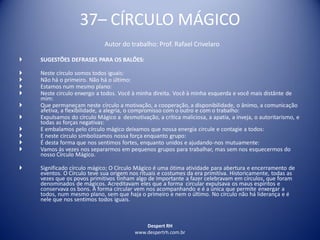 Despert RH
www.despertrh.com.br
37– CÍRCULO MÁGICO
Autor do trabalho: Prof. Rafael Crivelaro
 SUGESTÕES DEFRASES PARA OS BALÕES:
 Neste círculo somos todos iguais:
 Não há o primeiro. Não há o último:
 Estamos num mesmo plano:
 Neste circulo enxergo a todos. Você à minha direita. Você à minha esquerda e você mais distânte de
mim:
 Que permaneçam neste círculo a motivação, a cooperação, a disponibilidade, o ânimo, a comunicação
afetiva, a flexibilidade, a alegria, o compromisso com o outro e com o trabalho:
 Expulsamos do círculo Mágico a desmotivação, a crítica maliciosa, a apatia, a inveja, o autoritarismo, e
todas as forças negativas:
 E embalamos pelo círculo mágico deixamos que nossa energia circule e contagie a todos:
 E neste circulo simbolizamos nossa força enquanto grupo:
 É desta forma que nos sentimos fortes, enquanto unidos e ajudando-nos mutuamente:
 Vamos ás vezes nos separarmos em pequenos grupos para trabalhar, mas sem nos esquecermos do
nosso Círculo Mágico.
 Significado círculo mágico; O Círculo Mágico é uma ótima atividade para abertura e encerramento de
eventos. O Círculo teve sua origem nos rituais e costumes da era primitiva. Historicamente, todas as
vezes que os povos primitivos tinham algo de importante a fazer celebravam em círculos, que foram
denominados de mágicos. Acreditavam eles que a forma circular expulsava os maus espíritos e
conservava os bons. A forma circular vem nos acompanhando e é a única que permite enxergar a
todos, num mesmo plano, sem que haja o primeiro e nem o último. No círculo não há liderança e é
nele que nos sentimos todos iguais.
 