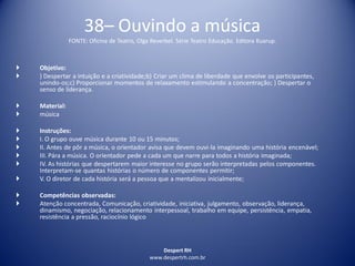 Despert RH
www.despertrh.com.br
38– Ouvindo a música
FONTE: Oficina de Teatro, Olga Reverbel. Série Teatro Educação. Editora Kuarup.
 Objetivo:
 ) Despertar a intuição e a criatividade;b) Criar um clima de liberdade que envolve os participantes,
unindo-os;c) Proporcionar momentos de relaxamento estimulando a concentração; ) Despertar o
senso de liderança.
 Material:
 música
 Instruções:
 I. O grupo ouve música durante 10 ou 15 minutos;
 II. Antes de pôr a música, o orientador avisa que devem ouvi-la imaginando uma história encenável;
 III. Pára a música. O orientador pede a cada um que narre para todos a história imaginada;
 IV. As histórias que despertarem maior interesse no grupo serão interpretadas pelos componentes.
Interpretam-se quantas histórias o número de componentes permitir;
 V. O diretor de cada história será a pessoa que a mentalizou inicialmente;
 Competências observadas:
 Atenção concentrada, Comunicação, criatividade, iniciativa, julgamento, observação, liderança,
dinamismo, negociação, relacionamento interpessoal, trabalho em equipe, persistência, empatia,
resistência a pressão, raciocínio lógico
 