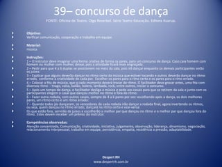 Despert RH
www.despertrh.com.br
39– concurso de dança
FONTE: Oficina de Teatro, Olga Reverbel. Série Teatro Educação. Editora Kuarup.
 Objetivo:
 Verificar comunicação, cooperação e trabalho em equipe.
 Material:
 música
 Instruções:
 1 – O instrutor deve imaginar uma forma criativa de forma os pares, para um concurso de dança. Caso caia homem com
homem ou mulher com mulher, deixar, pois a atividade ficará mais engraçada.
 2 – Pedir para que 4 a 6 duplas se posicionem no meio da sala, pois irã dançar enquanto os demais participantes serão
os juizes:
 3 – Explicar que alguns deverão dançar no ritmo certo da música que estiver tocando e outros deverão dançar no rítmo
errado, conforme a criatividade de cada par. Escolher os pares para o rímo certo e os pares para o rímo errado.
 4 – Colocar a fita de música, que a cada momento deverá trocar de rítmo. O facilitador deve gravar antes, uma fita com
diversos rítmo - tnago, valsa, bailão, bolero, lambada, rock, entre outros, Iniciar o concurso.
 5 – Após um tempo de dança, o facilitador desliga a música e pede aos casais para que se retirem da sala e junto com os
participantes elegem o casal que dançou melhor no rítmo e fora do rítmo:
 6 – Fazer outra rodada, com outros casais, sempre de 4 a 6 pares por vez: escolhendo após a dança, os dois melhores
pares, um rítmo certo e um rítmo errado:
 7 – Quando todos jás dançaram, os vencedores de cada rodada irão dançar a rodada final, agora invertendo os ritmos,
ou seja, quem dançou no rítmo errado, dançará no rítmo certo e vice-versa:
 Os que estão fora, servirão de juises e escolherão o melhor par que dançou no rítmo e o melhor par que dançou fora do
rítmo. Estes devem receber um prêmio do instrutor.
 Competências observadas:
 Atenção concentrada, Comunicação, criatividade, iniciativa, julgamento, observação, liderança, dinamismo, negociação,
relacionamento interpessoal, trabalho em equipe, persistência, empatia, resistência a pressão, adaptabilidade.
 