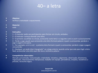 Despert RH
www.despertrh.com.br
40– a letra
 Objetivo:
 Verificar criatividade e aquecimento
 Material:
 nada
 Instruções:
 1 – O instrutor pede aos participantes para formar um circulo, sentados:
 2 – O instrutor começa dizendo uma letra:
 3 – O primeiro escolhido no círculo, acrescenta outra letra e o seguinte outra e assim sucessivamente:
 4 – Perde o jogo aquele que acrescenta uma letra formará palavra e quem a acrescentar, perderá o
jogo e pagará uma pena.
 5 – Por exemplo: a-m-i-z-a-d- a próxima letra formará e quem a acrescentar, perderá o jogo e pagará
uma prenda:
 6 – Qualquer um pode dizer ímpugnado” ao colega anterior quando achar que este para fugir a letra
fatal, acrescentar uma letra que não leva a nenhuma palavra.
 Competências observadas:
 Atenção concentrada, Comunicação, criatividade, iniciativa, julgamento, observação, dinamismo,
negociação, relacionamento interpessoal, trabalho em equipe, persistência, empatia, resistência a
pressão, raciocínio lógico.
 