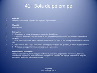 Despert RH
www.despertrh.com.br
41– Bola de pé em pé
• Objetivo:
• Verificar criatividade, trabalho em equipe e aquecimento
• Material:
• Bola de meia
• Instruções:
• 1 – Organizam-se os participantes em duas alas de cadeiras:
• 2 – Uma bola de meia é colocada sobre os pés que se encontram unidos, do primeiro elemento de
cada ala:
• 3 – Este procurará passar a bola de meia sem a deixar cair para os pés do segundo elemento de cada
ala:
• 4 – Se a bola de meia cair, a brincadeira prosseguirá, do ponto em que caiu, o tempo que for preciso:
• 5 – A ala que conseguir terminar primeiro, será o vencedor..
• Competências observadas:
• Atenção concentrada, Comunicação, criatividade, iniciativa, julgamento, observação, liderança,
dinamismo, negociação, relacionamento interpessoal, trabalho em equipe, persistência, empatia,
resistência a pressão, habilidade motora.
 