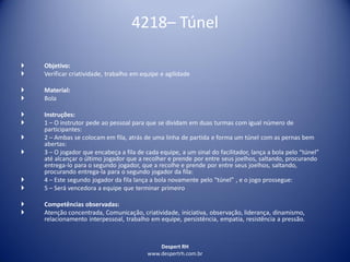 Despert RH
www.despertrh.com.br
4218– Túnel
 Objetivo:
 Verificar criatividade, trabalho em equipe e agilidade
 Material:
 Bola
 Instruções:
 1 – O instrutor pede ao pessoal para que se dividam em duas turmas com igual número de
participantes:
 2 – Ambas se colocam em fila, atrás de uma linha de partida e forma um túnel com as pernas bem
abertas:
 3 – O jogador que encabeça a fila de cada equipe, a um sinal do facilitador, lança a bola pelo “túnel”
até alcançar o último jogador que a recolher e prende por entre seus joelhos, saltando, procurando
entrega-lo para o segundo jogador, que a recolhe e prende por entre seus joelhos, saltando,
procurando entrega-la para o segundo jogador da fila:
 4 – Este segundo jogador da fila lança a bola novamente pelo “túnel” , e o jogo prossegue:
 5 – Será vencedora a equipe que terminar primeiro
 Competências observadas:
 Atenção concentrada, Comunicação, criatividade, iniciativa, observação, liderança, dinamismo,
relacionamento interpessoal, trabalho em equipe, persistência, empatia, resistência a pressão.
 