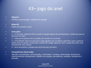Despert RH
www.despertrh.com.br
43– jogo do anel
• Objetivo:
• Verificar comunicação, trabalho em equipe.
• Material:
• Palitos de sorvete e anel
• Instruções:
• 1 – O instrutor organiza três ou quatro equipes iguais de participantes, e pede par que se
formem em filas;
• 2 – Cada participante terá um palito de sorvete na sua boca;
• 3 – O facilitador dará um anel para cada jogador que encabeça cada fila e com o anel no
palito procura passar o anel para o palito do colega seguinte, sem a ajuda das mão, mas
unicamente com a boca;
• 4 – Será vencedora a equipe que terminar por primeiro
• Competências observadas:
• Atenção concentrada, Comunicação, criatividade, iniciativa, observação, dinamismo,
relacionamento interpessoal, trabalho em equipe, persistência, empatia, resistência a
pressão.
 
